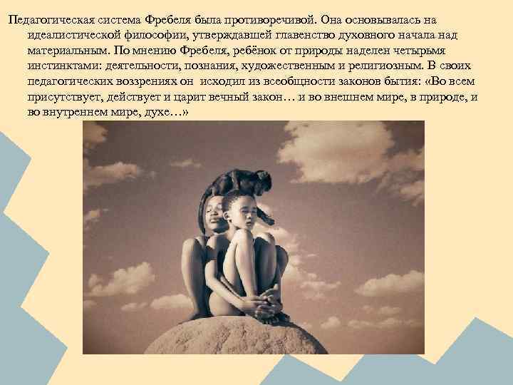 Педагогическая система Фребеля была противоречивой. Она основывалась на идеалистической философии, утверждавшей главенство духовного начала