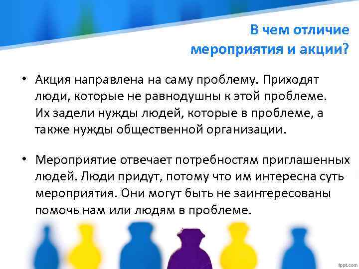 В чем отличие мероприятия и акции? • Акция направлена на саму проблему. Приходят люди,