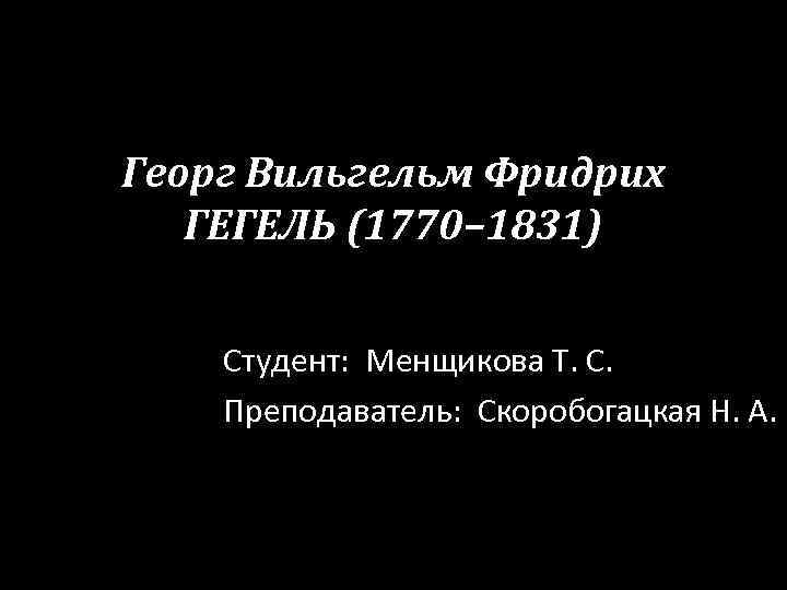 Георг Вильгельм Фридрих ГЕГЕЛЬ (1770– 1831) Студент: Менщикова Т. С. Преподаватель: Скоробогацкая Н. А.
