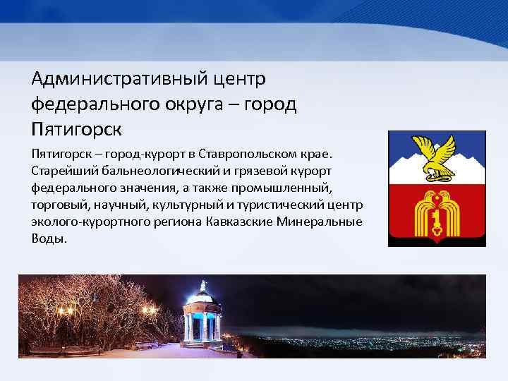 Административный центр федерального округа – город Пятигорск – город-курорт в Ставропольском крае. Старейший бальнеологический