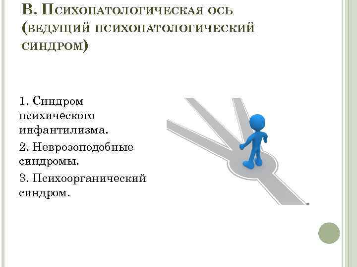 В. ПСИХОПАТОЛОГИЧЕСКАЯ ОСЬ (ВЕДУЩИЙ ПСИХОПАТОЛОГИЧЕСКИЙ СИНДРОМ) 1. Синдром психического инфантилизма. 2. Неврозоподобные синдромы. 3.