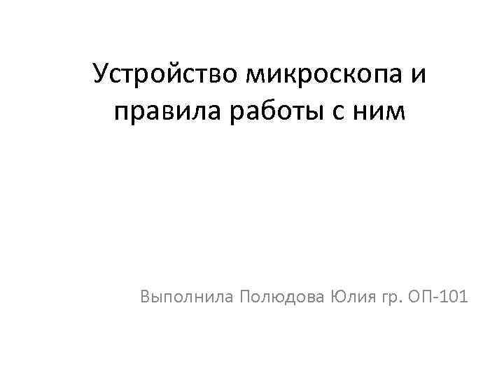 Устройство микроскопа и правила работы с ним Выполнила Полюдова Юлия гр. ОП-101 