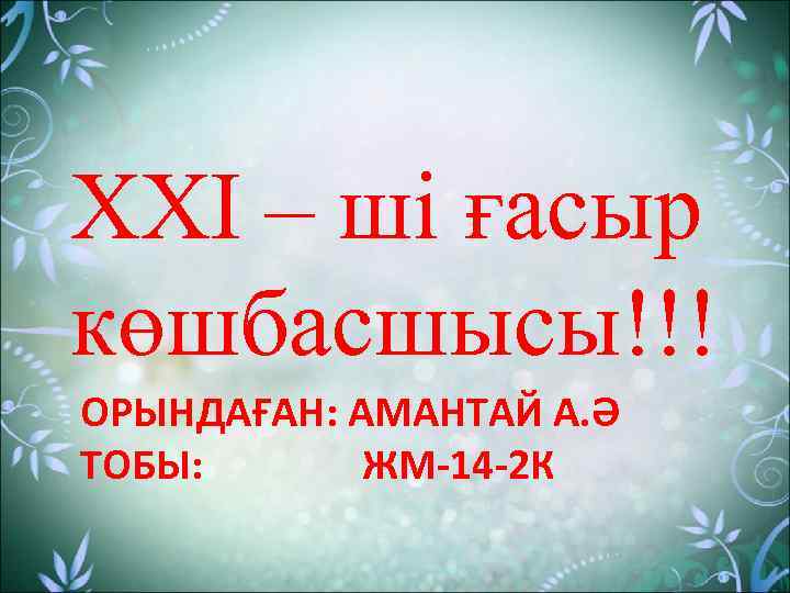 XXI – ші ғасыр көшбасшысы!!! ОРЫНДАҒАН: АМАНТАЙ А. Ә ТОБЫ: ЖМ-14 -2 К 