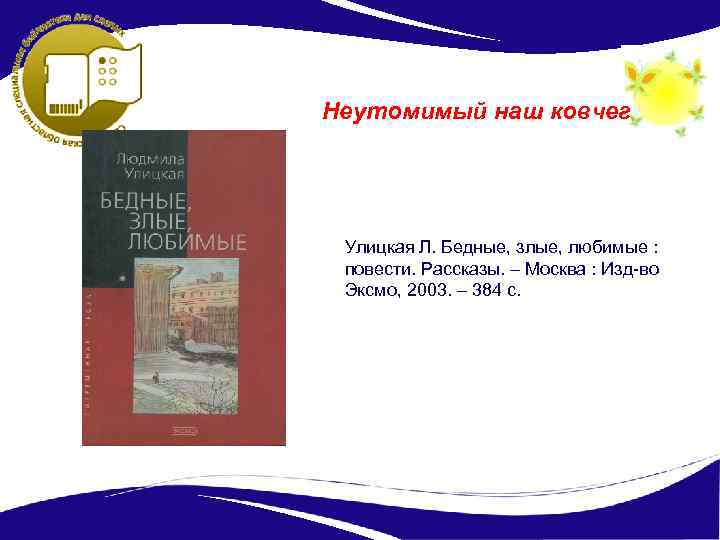 Неутомимый наш ковчег Улицкая Л. Бедные, злые, любимые : повести. Рассказы. – Москва :