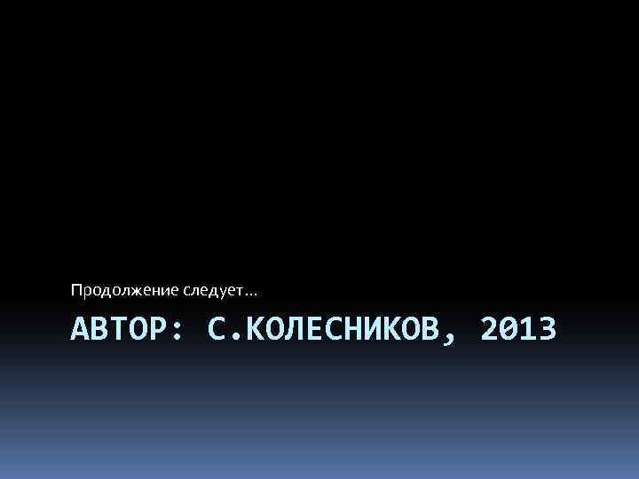 Продолжение следует… АВТОР: С. КОЛЕСНИКОВ, 2013 