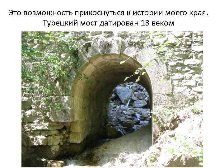 Это возможность прикоснуться к истории моего края. Турецкий мост датирован 13 веком 