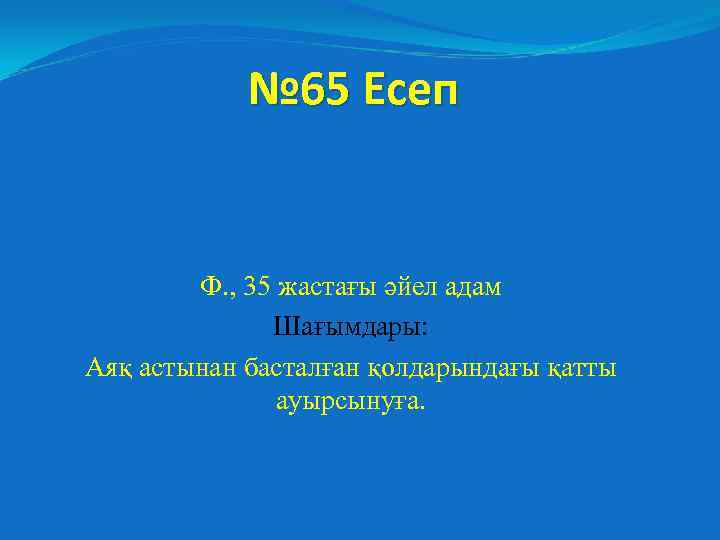 № 65 Есеп Ф. , 35 жастағы әйел адам Шағымдары: Аяқ астынан басталған қолдарындағы