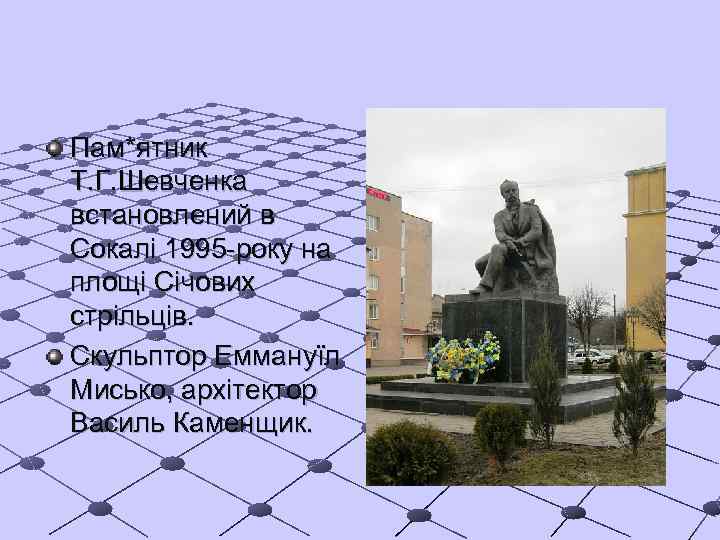 Пам*ятник Т. Г. Шевченка встановлений в Сокалі 1995 -року на площі Січових стрільців. Скульптор