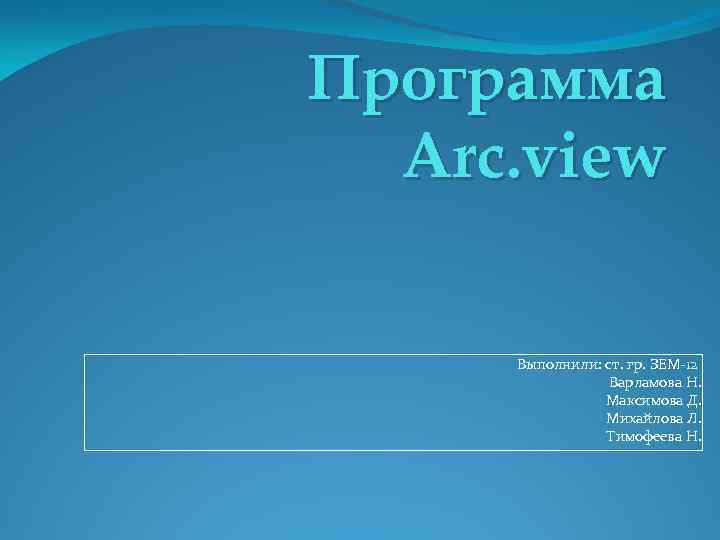Программа Arc. view Выполнили: ст. гр. ЗЕМ-12 Варламова Н. Максимова Д. Михайлова Л. Тимофеева