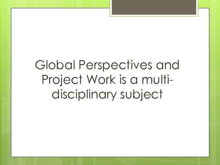 Global Perspectives and Project Work is a multidisciplinary subject 