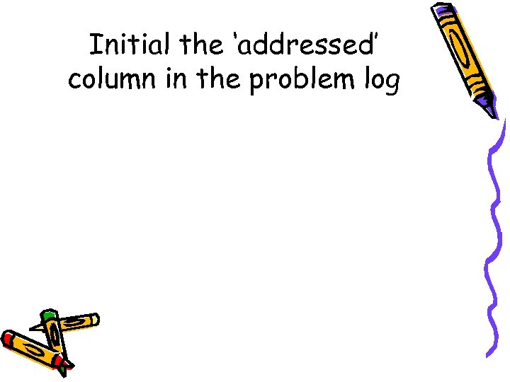 Initial the ‘addressed’ column in the problem log 