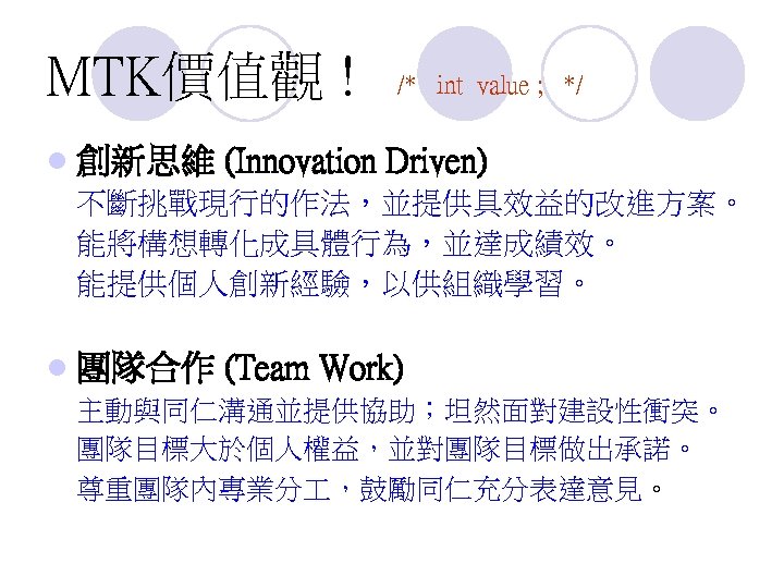 MTK價值觀 ! l 創新思維 /* int value ; */ (Innovation Driven) 不斷挑戰現行的作法，並提供具效益的改進方案。 能將構想轉化成具體行為，並達成績效。 能提供個人創新經驗，以供組織學習。