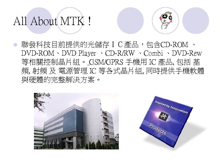 All About MTK ! l 聯發科技目前提供的光儲存ＩＣ產品，包含CD-ROM 、 DVD-ROM、DVD Player 、CD-R/RW 、Combi 、DVD-Rew 等相關控制晶片組。 GSM/GPRS