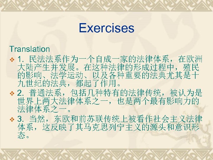 Exercises Translation v 1. 民法法系作为一个自成一家的法律体系，在欧洲 大陆产生并发展。在这种法律的形成过程中，殖民 的影响、法学运动、以及各种重要的法典尤其是十 九世纪的法典，都起了作用。 v 2. 普通法系，包括几种特有的法律传统，被认为是 世界上两大法律体系之一，也是两个最有影响力的 法律体系之一。 v