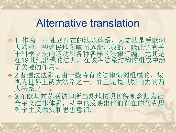 Alternative translation 1. 作为一种独立存在的法源体系，大陆法是受欧洲 大陆和一些殖民地影响而逐渐形成的，除此还有关 于科学立法的运动和各种各样的法律汇编，尤其是 在 19世纪出现的法典，在这种法系结构的组成中起 了关键的作用。 v 2. 普通法法系是由一些特有的法律惯例组成的，被 视为世界上两大法系之一，并且是最具影响力的两 大法系之一。