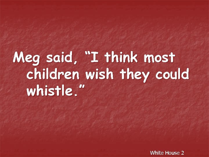 Meg said, “I think most children wish they could whistle. ” White House 2