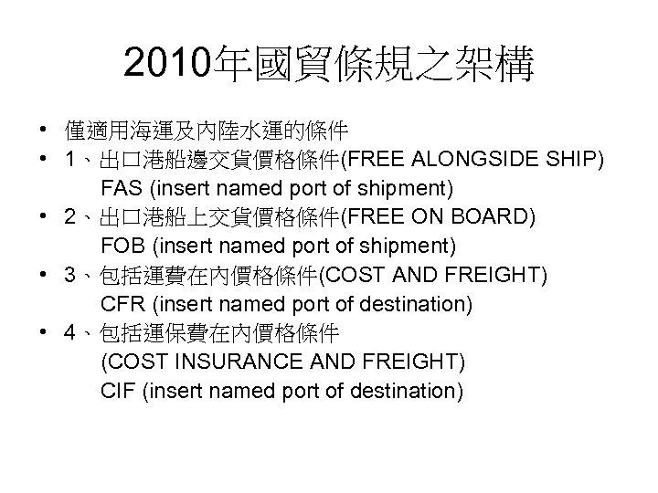 2010年國貿條規之架構 • 僅適用海運及內陸水運的條件 • 1、出口港船邊交貨價格條件(FREE ALONGSIDE SHIP) FAS (insert named port of shipment) •
