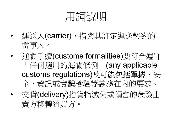用詞說明 • • • 運送人(carrier)，指與其訂定運送契約的 當事人。 通關手續(customs formalities)要符合遵守 「任何適用的海關條例」(any applicable customs regulations)及可能包括單據、安 全、資訊或實體檢驗等義務在內的要求。 交貨(delivery)指貨物滅失或損害的危險由