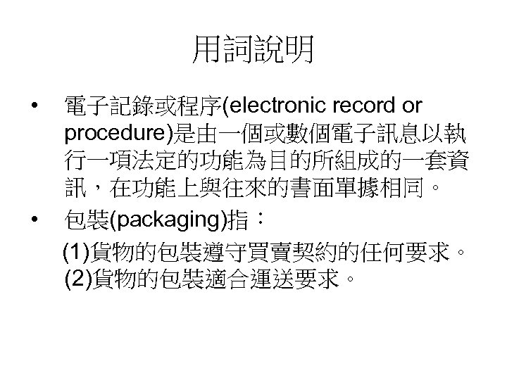 用詞說明 • • 電子記錄或程序(electronic record or procedure)是由一個或數個電子訊息以執 行一項法定的功能為目的所組成的一套資 訊，在功能上與往來的書面單據相同。 包裝(packaging)指： (1)貨物的包裝遵守買賣契約的任何要求。 (2)貨物的包裝適合運送要求。 