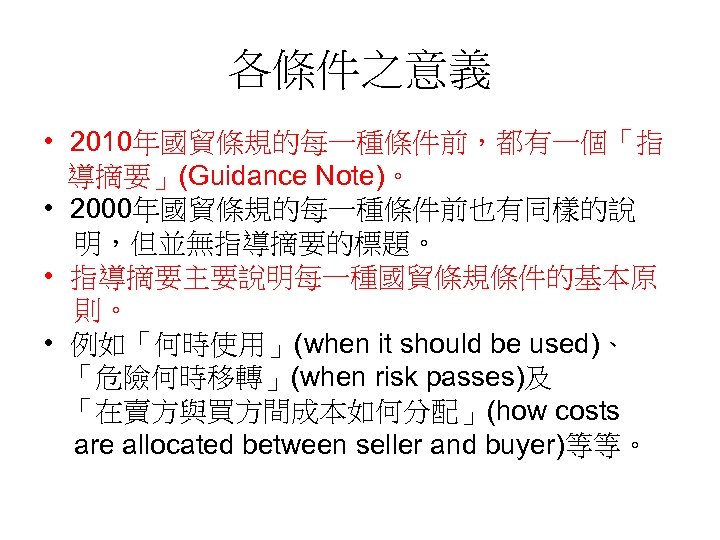 各條件之意義 • 2010年國貿條規的每一種條件前，都有一個「指 導摘要」(Guidance Note)。 • 2000年國貿條規的每一種條件前也有同樣的說 明，但並無指導摘要的標題。 • 指導摘要主要說明每一種國貿條規條件的基本原 則。 • 例如「何時使用」(when it