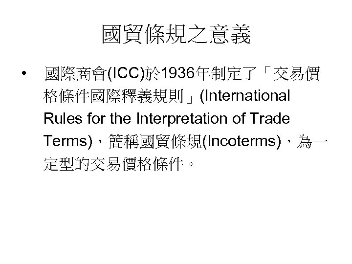 國貿條規之意義 • 國際商會(ICC)於 1936年制定了「交易價 格條件國際釋義規則」(International Rules for the Interpretation of Trade Terms)，簡稱國貿條規(Incoterms)，為一 定型的交易價格條件。 