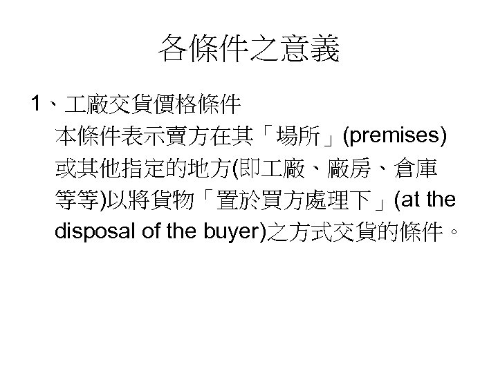 各條件之意義 1、 廠交貨價格條件 本條件表示賣方在其「場所」(premises) 或其他指定的地方(即 廠、廠房、倉庫 等等)以將貨物「置於買方處理下」(at the disposal of the buyer)之方式交貨的條件。 