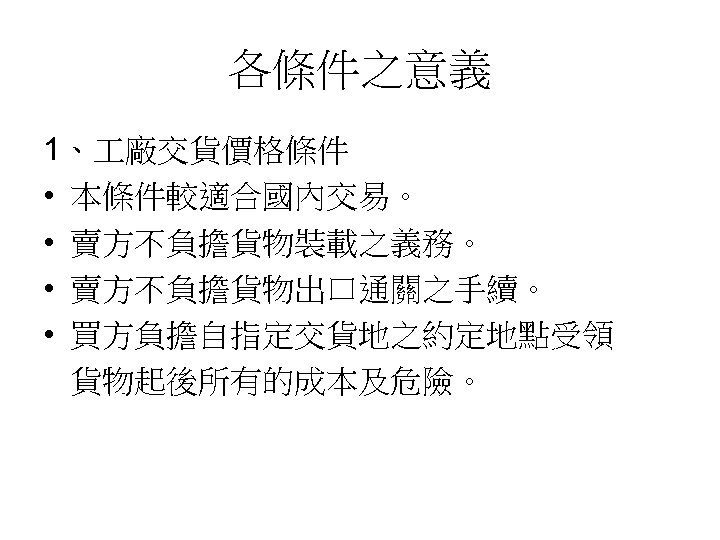各條件之意義 1、 廠交貨價格條件 • 本條件較適合國內交易。 • 賣方不負擔貨物裝載之義務。 • 賣方不負擔貨物出口通關之手續。 • 買方負擔自指定交貨地之約定地點受領 貨物起後所有的成本及危險。 