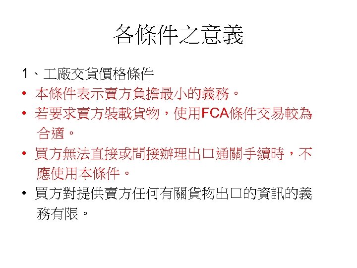 各條件之意義 1、 廠交貨價格條件 • 本條件表示賣方負擔最小的義務。 • 若要求賣方裝載貨物，使用FCA條件交易較為 合適。 • 買方無法直接或間接辦理出口通關手續時，不 應使用本條件。 • 買方對提供賣方任何有關貨物出口的資訊的義 務有限。