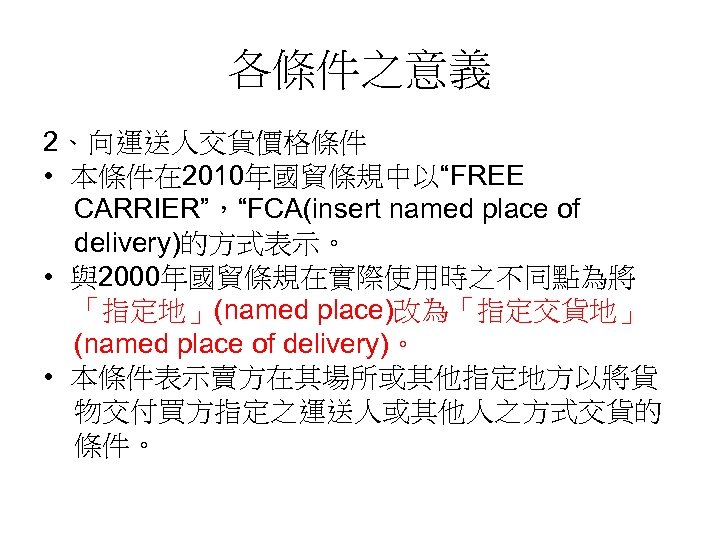 各條件之意義 2、向運送人交貨價格條件 • 本條件在 2010年國貿條規中以“FREE CARRIER”，“FCA(insert named place of delivery)的方式表示。 • 與2000年國貿條規在實際使用時之不同點為將 「指定地」(named place)改為「指定交貨地」
