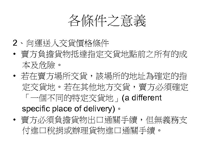 各條件之意義 2、向運送人交貨價格條件 • 賣方負擔貨物抵達指定交貨地點前之所有的成 本及危險。 • 若在賣方場所交貨，該場所的地址為確定的指 定交貨地。若在其他地方交貨，賣方必須確定 「一個不同的特定交貨地」(a different specific place of delivery)。