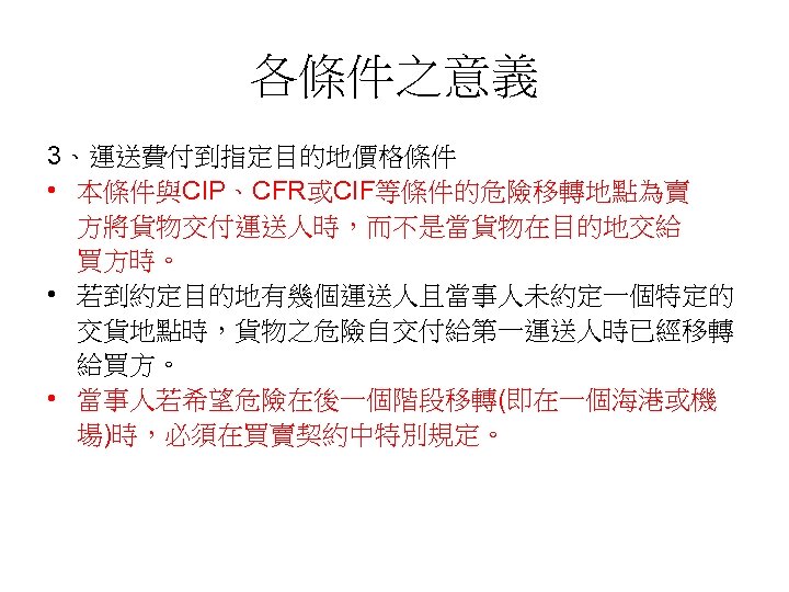 各條件之意義 3、運送費付到指定目的地價格條件 • 本條件與CIP、CFR或CIF等條件的危險移轉地點為賣 方將貨物交付運送人時，而不是當貨物在目的地交給 買方時。 • 若到約定目的地有幾個運送人且當事人未約定一個特定的 交貨地點時，貨物之危險自交付給第一運送人時已經移轉 給買方。 • 當事人若希望危險在後一個階段移轉(即在一個海港或機 場)時，必須在買賣契約中特別規定。 