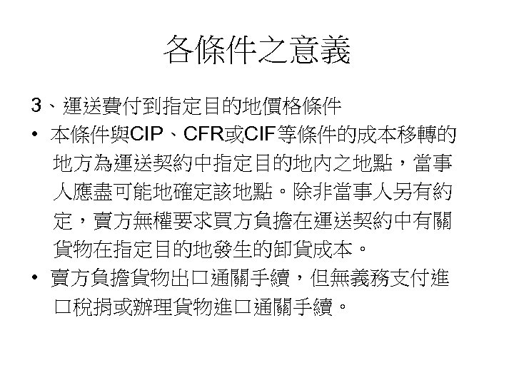 各條件之意義 3、運送費付到指定目的地價格條件 • 本條件與CIP、CFR或CIF等條件的成本移轉的 地方為運送契約中指定目的地內之地點，當事 人應盡可能地確定該地點。除非當事人另有約 定，賣方無權要求買方負擔在運送契約中有關 貨物在指定目的地發生的卸貨成本。 • 賣方負擔貨物出口通關手續，但無義務支付進 口稅捐或辦理貨物進口通關手續。 