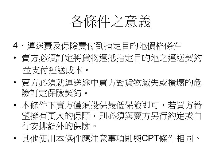 各條件之意義 4、運送費及保險費付到指定目的地價格條件 • 賣方必須訂定將貨物運抵指定目的地之運送契約 並支付運送成本。 • 賣方必須就運送途中買方對貨物滅失或損壞的危 險訂定保險契約。 • 本條件下賣方僅須投保最低保險即可，若買方希 望擁有更大的保障，則必須與賣方另行約定或自 行安排額外的保險。 • 其他使用本條件應注意事項則與CPT條件相同。