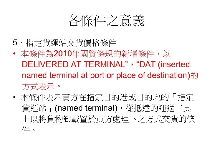 各條件之意義 5、指定貨運站交貨價格條件 • 本條件為 2010年國貿條規的新增條件，以 DELIVERED AT TERMINAL”，“DAT (inserted named terminal at port or