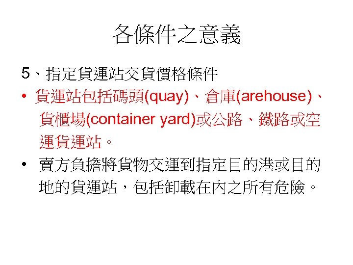 各條件之意義 5、指定貨運站交貨價格條件 • 貨運站包括碼頭(quay)、倉庫(arehouse)、 貨櫃場(container yard)或公路、鐵路或空 運貨運站。 • 賣方負擔將貨物交運到指定目的港或目的 地的貨運站，包括卸載在內之所有危險。 