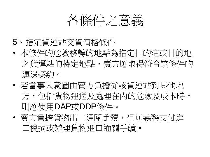 各條件之意義 5、指定貨運站交貨價格條件 • 本條件的危險移轉的地點為指定目的港或目的地 之貨運站的特定地點，賣方應取得符合該條件的 運送契約。 • 若當事人意圖由賣方負擔從該貨運站到其他地 方，包括貨物運送及處理在內的危險及成本時， 則應使用DAP或DDP條件。 • 賣方負擔貨物出口通關手續，但無義務支付進 口稅捐或辦理貨物進口通關手續。 