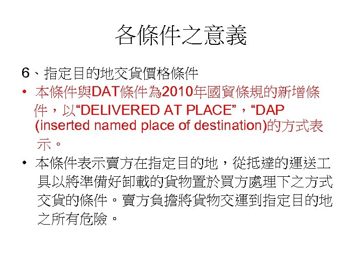 各條件之意義 6、指定目的地交貨價格條件 • 本條件與DAT條件為 2010年國貿條規的新增條 件，以“DELIVERED AT PLACE”，“DAP (inserted named place of destination)的方式表 示。