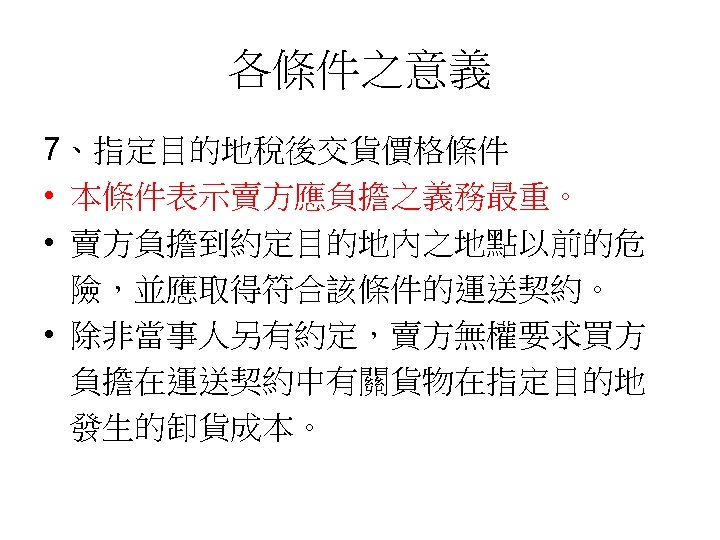 各條件之意義 7、指定目的地稅後交貨價格條件 • 本條件表示賣方應負擔之義務最重。 • 賣方負擔到約定目的地內之地點以前的危 險，並應取得符合該條件的運送契約。 • 除非當事人另有約定，賣方無權要求買方 負擔在運送契約中有關貨物在指定目的地 發生的卸貨成本。 