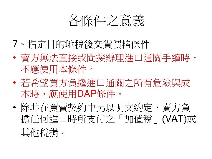 各條件之意義 7、指定目的地稅後交貨價格條件 • 賣方無法直接或間接辦理進口通關手續時， 不應使用本條件。 • 若希望買方負擔進口通關之所有危險與成 本時，應使用DAP條件。 • 除非在買賣契約中另以明文約定，賣方負 擔任何進口時所支付之「加值稅」(VAT)或 其他稅捐。 