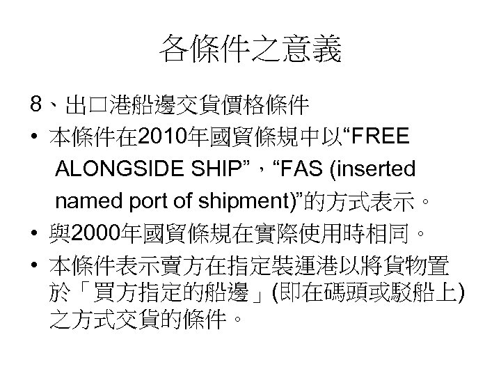 各條件之意義 8、出口港船邊交貨價格條件 • 本條件在 2010年國貿條規中以“FREE ALONGSIDE SHIP”，“FAS (inserted named port of shipment)”的方式表示。 • 與2000年國貿條規在實際使用時相同。