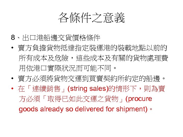 各條件之意義 8、出口港船邊交貨價格條件 • 賣方負擔貨物抵達指定裝運港的裝載地點以前的 所有成本及危險，這些成本及有關的貨物處理費 用依港口實際狀況而可能不同。 • 賣方必須將貨物交運到買賣契約所約定的船邊。 • 在「連續銷售」(string sales)的情形下，則為賣 方必須「取得已如此交運之貨物」(procure goods already
