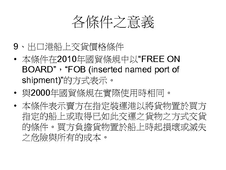 各條件之意義 9、出口港船上交貨價格條件 • 本條件在 2010年國貿條規中以“FREE ON BOARD”，“FOB (inserted named port of shipment)”的方式表示。 • 與2000年國貿條規在實際使用時相同。