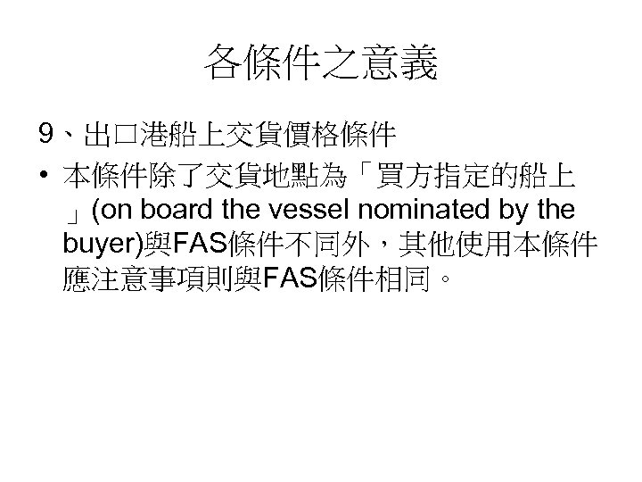 各條件之意義 9、出口港船上交貨價格條件 • 本條件除了交貨地點為「買方指定的船上 」(on board the vessel nominated by the buyer)與FAS條件不同外，其他使用本條件 應注意事項則與FAS條件相同。 