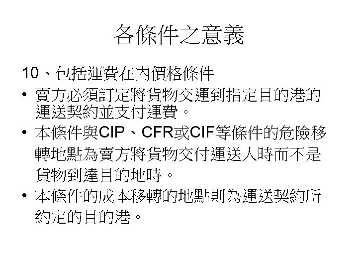 各條件之意義 10、包括運費在內價格條件 • 賣方必須訂定將貨物交運到指定目的港的 運送契約並支付運費。 • 本條件與CIP、CFR或CIF等條件的危險移 轉地點為賣方將貨物交付運送人時而不是 貨物到達目的地時。 • 本條件的成本移轉的地點則為運送契約所 約定的目的港。 