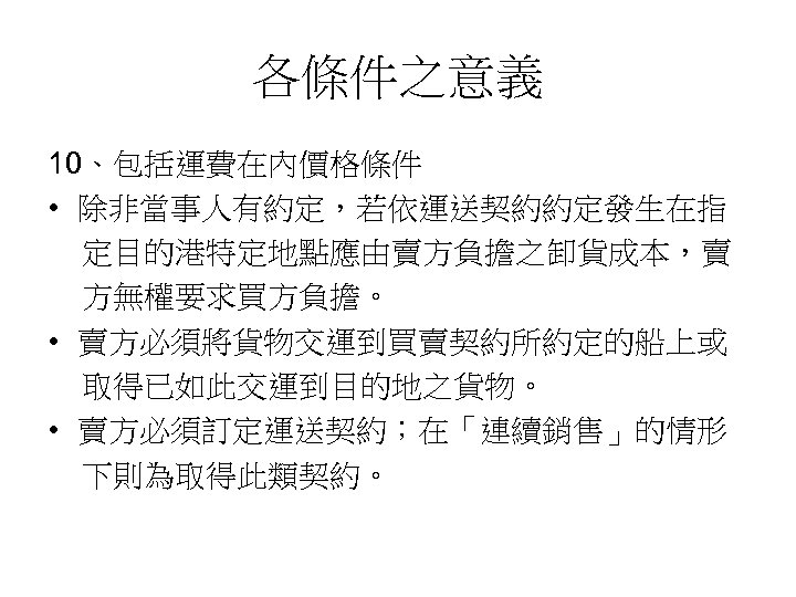 各條件之意義 10、包括運費在內價格條件 • 除非當事人有約定，若依運送契約約定發生在指 定目的港特定地點應由賣方負擔之卸貨成本，賣 方無權要求買方負擔。 • 賣方必須將貨物交運到買賣契約所約定的船上或 取得已如此交運到目的地之貨物。 • 賣方必須訂定運送契約；在「連續銷售」的情形 下則為取得此類契約。 