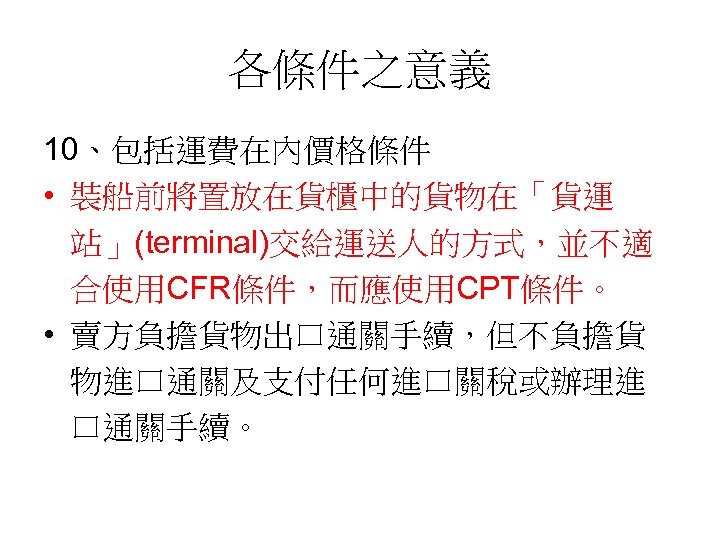 各條件之意義 10、包括運費在內價格條件 • 裝船前將置放在貨櫃中的貨物在「貨運 站」(terminal)交給運送人的方式，並不適 合使用CFR條件，而應使用CPT條件。 • 賣方負擔貨物出口通關手續，但不負擔貨 物進口通關及支付任何進口關稅或辦理進 口通關手續。 