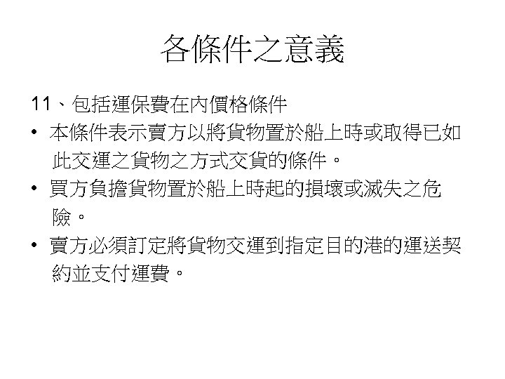 各條件之意義 11、包括運保費在內價格條件 • 本條件表示賣方以將貨物置於船上時或取得已如 此交運之貨物之方式交貨的條件。 • 買方負擔貨物置於船上時起的損壞或滅失之危 險。 • 賣方必須訂定將貨物交運到指定目的港的運送契 約並支付運費。 