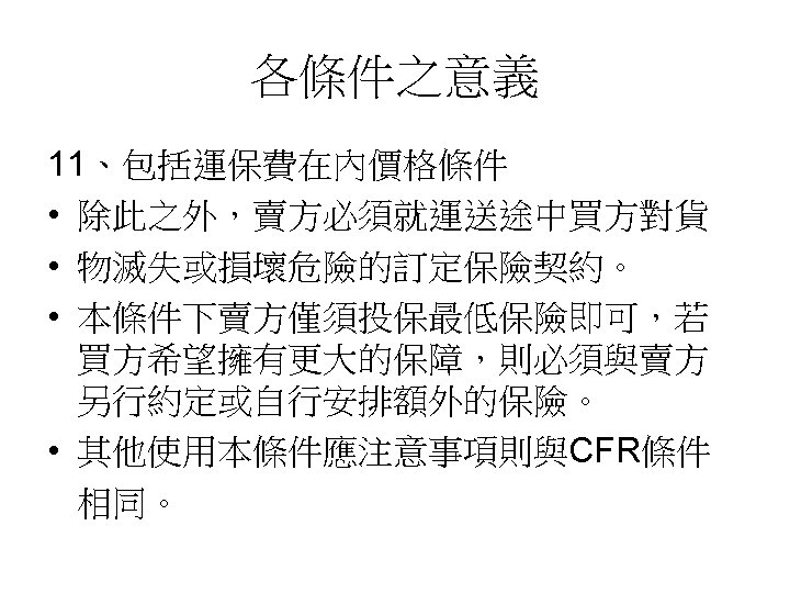 各條件之意義 11、包括運保費在內價格條件 • 除此之外，賣方必須就運送途中買方對貨 • 物滅失或損壞危險的訂定保險契約。 • 本條件下賣方僅須投保最低保險即可，若 買方希望擁有更大的保障，則必須與賣方 另行約定或自行安排額外的保險。 • 其他使用本條件應注意事項則與CFR條件 相同。 