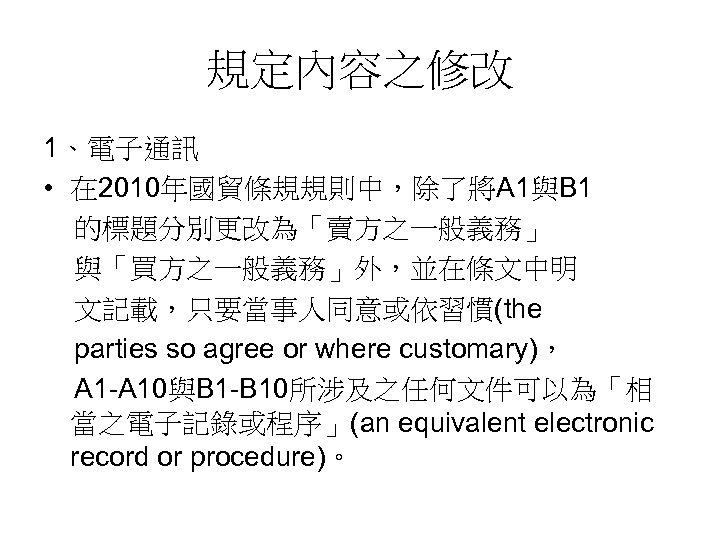 規定內容之修改 1、電子通訊 • 在 2010年國貿條規規則中，除了將A 1與B 1 的標題分別更改為「賣方之一般義務」 與「買方之一般義務」外，並在條文中明 文記載，只要當事人同意或依習慣(the parties so agree or