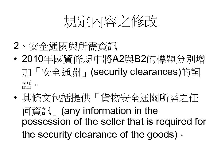 規定內容之修改 2、安全通關與所需資訊 • 2010年國貿條規中將A 2與B 2的標題分別增 加「安全通關」(security clearances)的詞 語。 • 其條文包括提供「貨物安全通關所需之任 何資訊」(any information in